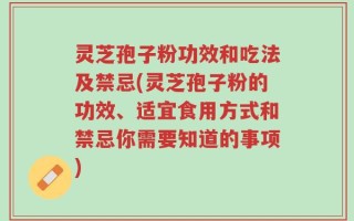 灵芝孢子粉功效和吃法及禁忌(灵芝孢子粉的功效、适宜食用方式和禁忌你需要知道的事项)
