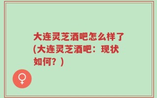 大连灵芝酒吧怎么样了(大连灵芝酒吧：现状如何？)