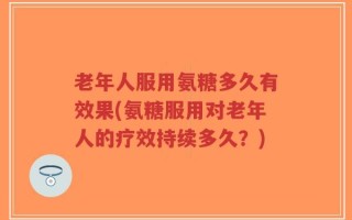 老年人服用氨糖多久有效果(氨糖服用对老年人的疗效持续多久？)