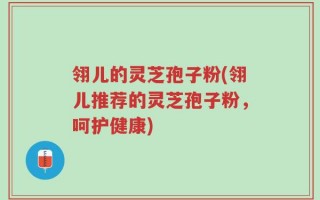 翎儿的灵芝孢子粉(翎儿推荐的灵芝孢子粉，呵护健康)