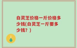 白灵芝价格一斤价格多少钱(白灵芝一斤要多少钱？)