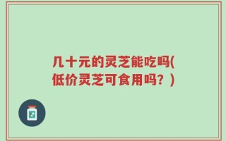 几十元的灵芝能吃吗(低价灵芝可食用吗？)