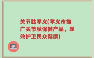 关节肽孝义(孝义市推广关节肽保健产品，显效护卫民众健康)