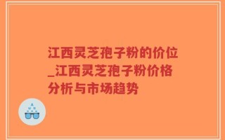 江西灵芝孢子粉的价位_江西灵芝孢子粉价格分析与市场趋势