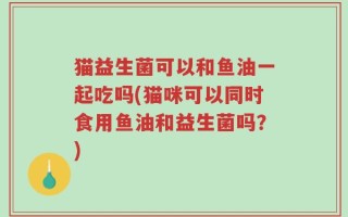 猫益生菌可以和鱼油一起吃吗(猫咪可以同时食用鱼油和益生菌吗？)