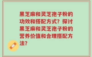 黑芝麻和灵芝孢子粉的功效和搭配方式？探讨黑芝麻和灵芝孢子粉的营养价值和合理搭配方法？