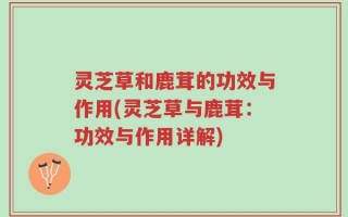 灵芝草和鹿茸的功效与作用(灵芝草与鹿茸：功效与作用详解)