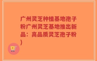 广州灵芝种植基地孢子粉广州灵芝基地推出新品：高品质灵芝孢子粉)