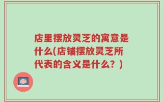 店里摆放灵芝的寓意是什么(店铺摆放灵芝所代表的含义是什么？)