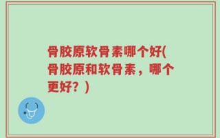 骨胶原软骨素哪个好(骨胶原和软骨素，哪个更好？)