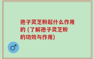 孢子灵芝粉起什么作用的 (了解孢子灵芝粉的功效与作用)