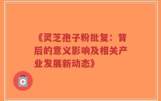 《灵芝孢子粉批复：背后的意义影响及相关产业发展新动态》