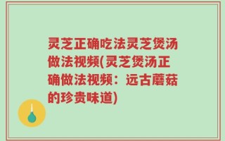 灵芝正确吃法灵芝煲汤做法视频(灵芝煲汤正确做法视频：远古蘑菇的珍贵味道)