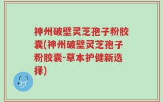 神州破壁灵芝孢子粉胶囊(神州破壁灵芝孢子粉胶囊-草本护健新选择)