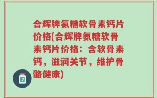 合辉牌氨糖软骨素钙片价格(合辉牌氨糖软骨素钙片价格：含软骨素钙，滋润关节，维护骨骼健康)