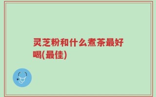 灵芝粉和什么煮茶最好喝(最佳)