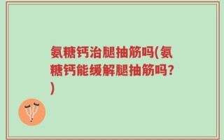 氨糖钙治腿抽筋吗(氨糖钙能缓解腿抽筋吗？)
