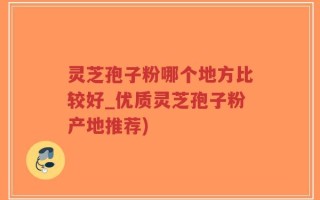 灵芝孢子粉哪个地方比较好_优质灵芝孢子粉产地推荐)