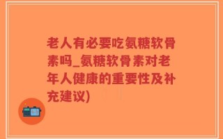 老人有必要吃氨糖软骨素吗_氨糖软骨素对老年人健康的重要性及补充建议)