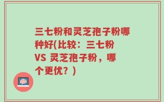 三七粉和灵芝孢子粉哪种好(比较：三七粉 VS 灵芝孢子粉，哪个更优？)