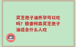 灵芝孢子油怀孕可以吃吗？德睿柯森灵芝孢子油适合什么人吃
