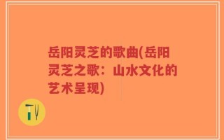 岳阳灵芝的歌曲(岳阳灵芝之歌：山水文化的艺术呈现)