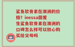 鲨鱼软骨素在澳洲的价格？inessa茵爱生鲨鱼软骨素在澳洲的口碑怎么样可以放心购买给父母吗