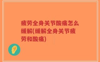 疲劳全身关节酸痛怎么缓解(缓解全身关节疲劳和酸痛)