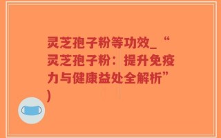 灵芝孢子粉等功效_“灵芝孢子粉：提升免疫力与健康益处全解析”)