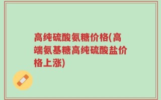 高纯硫酸氨糖价格(高端氨基糖高纯硫酸盐价格上涨)
