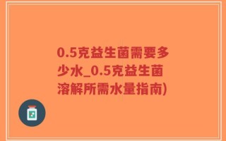0.5克益生菌需要多少水_0.5克益生菌溶解所需水量指南)