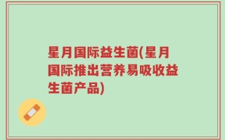 星月国际益生菌(星月国际推出营养易吸收益生菌产品)