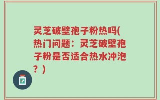 灵芝破壁孢子粉热吗(热门问题：灵芝破壁孢子粉是否适合热水冲泡？)