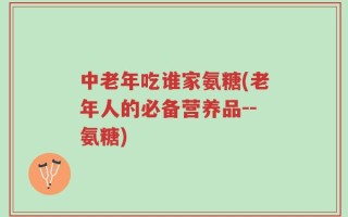 中老年吃谁家氨糖(老年人的必备营养品--氨糖)