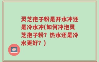灵芝孢子粉是开水冲还是冷水冲(如何冲泡灵芝孢子粉？热水还是冷水更好？)