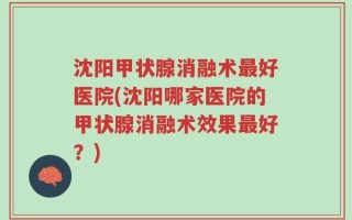 沈阳甲状腺消融术最好医院(沈阳哪家医院的甲状腺消融术效果最好？)
