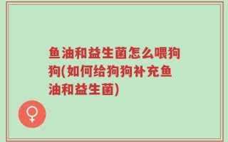 鱼油和益生菌怎么喂狗狗(如何给狗狗补充鱼油和益生菌)