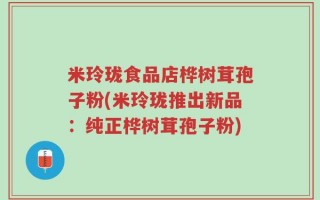 米玲珑食品店桦树茸孢子粉(米玲珑推出新品：纯正桦树茸孢子粉)