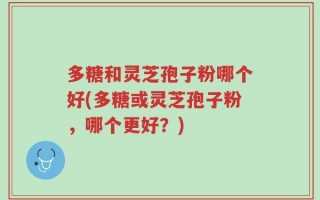 多糖和灵芝孢子粉哪个好(多糖或灵芝孢子粉，哪个更好？)