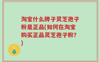 淘宝什么牌子灵芝孢子粉是正品(如何在淘宝购买正品灵芝孢子粉？)