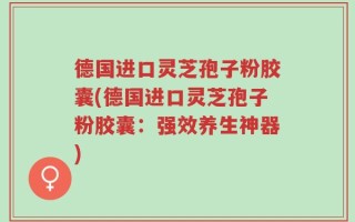 德国进口灵芝孢子粉胶囊(德国进口灵芝孢子粉胶囊：强效养生神器)