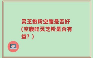 灵芝抱粉空腹是否好 (空腹吃灵芝粉是否有益？)