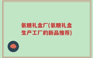 氨糖礼盒厂(氨糖礼盒生产工厂的新品推荐)