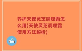 养护天使灵芝调理霜怎么用(天使灵芝调理霜使用方法解析)