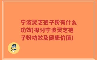 宁波灵芝孢子粉有什么功效(探讨宁波灵芝孢子粉功效及健康价值)