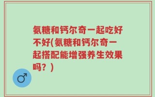 氨糖和钙尔奇一起吃好不好(氨糖和钙尔奇一起搭配能增强养生效果吗？)