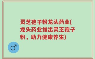 灵芝孢子粉龙头药业(龙头药业推出灵芝孢子粉，助力健康养生)