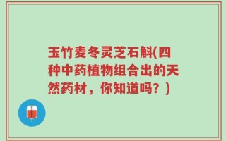 玉竹麦冬灵芝石斛(四种中药植物组合出的天然药材，你知道吗？)