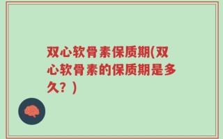 双心软骨素保质期(双心软骨素的保质期是多久？)