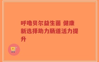 呼噜贝尔益生菌 健康新选择助力肠道活力提升